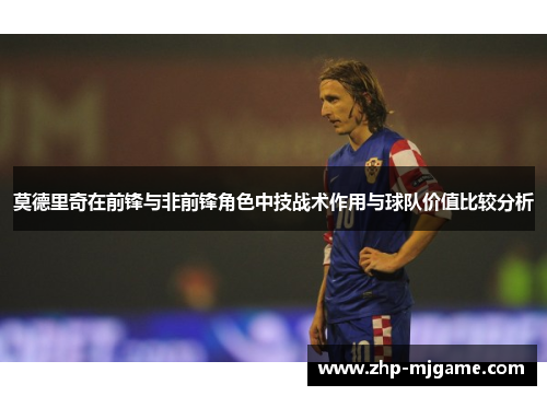莫德里奇在前锋与非前锋角色中技战术作用与球队价值比较分析 莫德里奇在前锋与非前锋角色中技战术作用与球队价值比较分析
