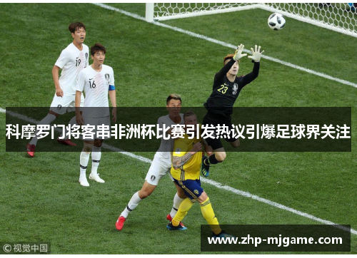 科摩罗门将客串非洲杯比赛引发热议引爆足球界关注