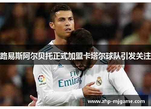 路易斯阿尔贝托正式加盟卡塔尔球队引发关注 路易斯阿尔贝托正式加盟卡塔尔球队引发关注