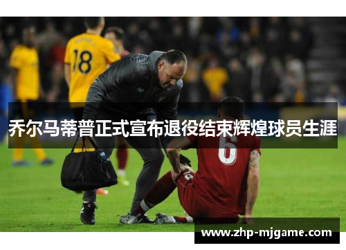 乔尔马蒂普正式宣布退役结束辉煌球员生涯 乔尔马蒂普正式宣布退役结束辉煌球员生涯