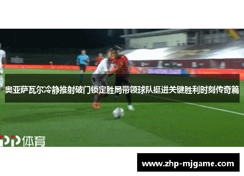 奥亚萨瓦尔冷静推射破门锁定胜局带领球队挺进关键胜利时刻传奇篇
