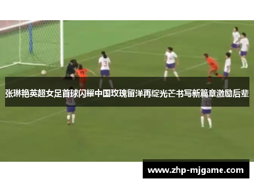 张琳艳英超女足首球闪耀中国玫瑰留洋再绽光芒书写新篇章激励后辈